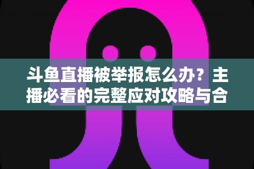斗鱼直播被举报怎么办?主播必看的完整应对攻略与合规指南 斗鱼直播被举报怎么办?主播必看的完整应对攻略与合规指南