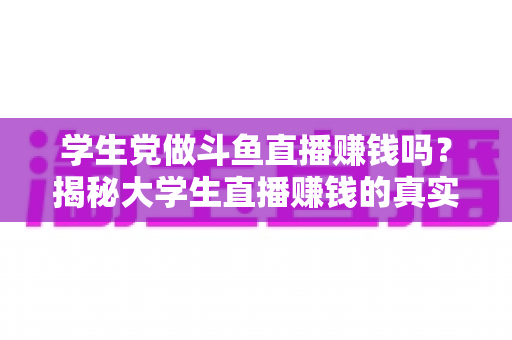学生党做斗鱼直播赚钱吗？揭秘大学生直播赚钱的真实收入与避坑指南