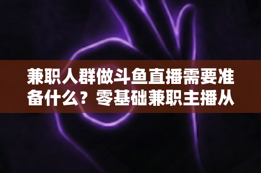 兼职人群做斗鱼直播需要准备什么？零基础兼职主播从设备到心态的全方位实战指南