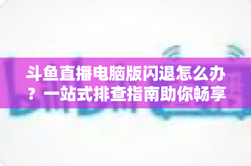 斗鱼直播电脑版闪退怎么办？一站式排查指南助你畅享直播不中断