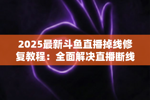 2025最新斗鱼直播掉线修复教程：全面解决直播断线、卡顿与黑屏问题的完整指南