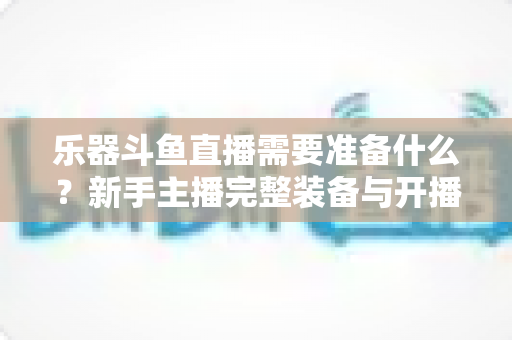 乐器斗鱼直播需要准备什么？新手主播完整装备与开播指南全解析