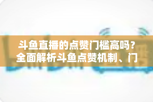 斗鱼直播的点赞门槛高吗?全面解析斗鱼点赞机制、门槛要求与提升技巧的实用指南 斗鱼直播的点赞门槛高吗?全面解析斗鱼点赞机制、门槛要求与提升技巧的实用指南