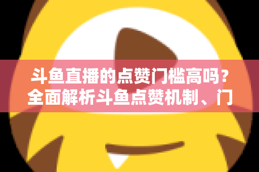 斗鱼直播的点赞门槛高吗？全面解析斗鱼点赞机制、门槛要求与提升技巧的实用指南
