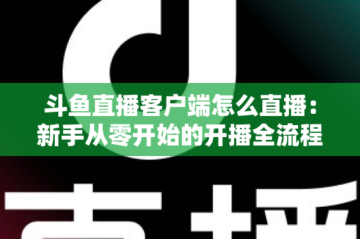 斗鱼直播客户端怎么直播:新手从零开始的开播全流程详解 斗鱼直播客户端怎么直播:新手从零开始的开播全流程详解
