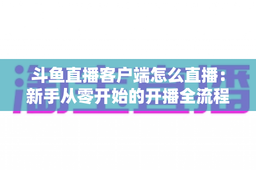 斗鱼直播客户端怎么直播：新手从零开始的开播全流程详解