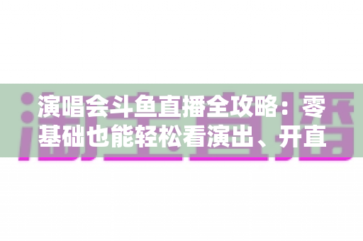 演唱会斗鱼直播全攻略：零基础也能轻松看演出、开直播的实用指南
