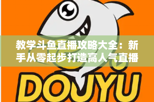 教学斗鱼直播攻略大全:新手从零起步打造高人气直播间的实战指南 教学斗鱼直播攻略大全:新手从零起步打造高人气直播间的实战指南