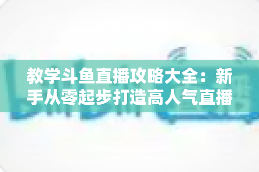 教学斗鱼直播攻略大全：新手从零起步打造高人气直播间的实战指南