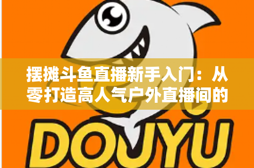 摆摊斗鱼直播新手入门：从零打造高人气户外直播间的完全指南