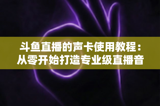 斗鱼直播的声卡使用教程:从零开始打造专业级直播音效的完全指南 斗鱼直播的声卡使用教程:从零开始打造专业级直播音效的完全指南