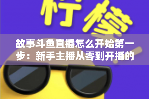 故事斗鱼直播怎么开始第一步：新手主播从零到开播的完整实战指南