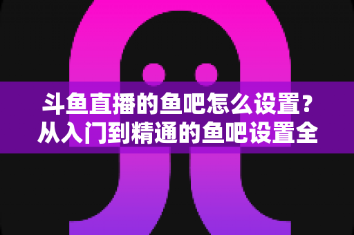 斗鱼直播的鱼吧怎么设置？从入门到精通的鱼吧设置全攻略