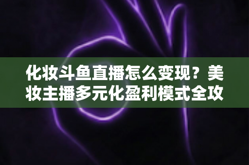 化妆斗鱼直播怎么变现？美妆主播多元化盈利模式全攻略