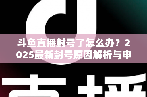 斗鱼直播封号了怎么办?2025最新封号原因解析与申诉恢复全流程指南 斗鱼直播封号了怎么办?2025最新封号原因解析与申诉恢复全流程指南