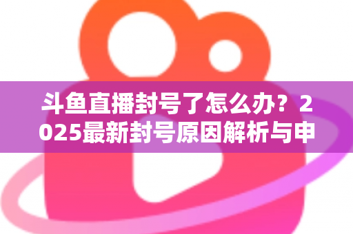 斗鱼直播封号了怎么办？2025最新封号原因解析与申诉恢复全流程指南