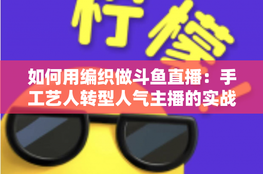 如何用编织做斗鱼直播：手工艺人转型人气主播的实战全攻略