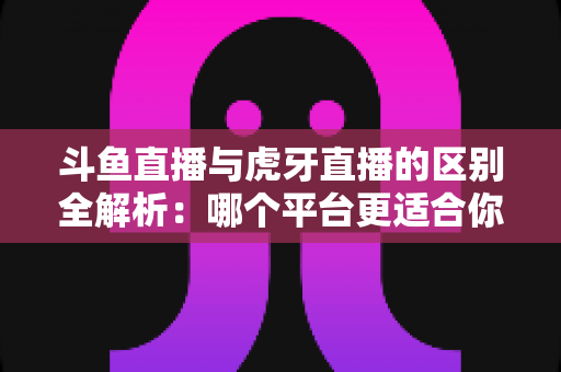 斗鱼直播与虎牙直播的区别全解析:哪个平台更适合你?一文看懂两大游戏直播巨头 斗鱼直播与虎牙直播的区别全解析:哪个平台更适合你?一文看懂两大游戏直播巨头
