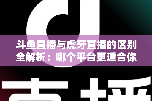 斗鱼直播与虎牙直播的区别全解析：哪个平台更适合你？一文看懂两大游戏直播巨头