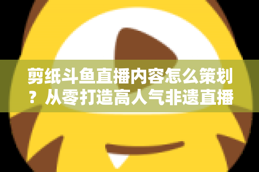 剪纸斗鱼直播内容怎么策划？从零打造高人气非遗直播间的完整方案
