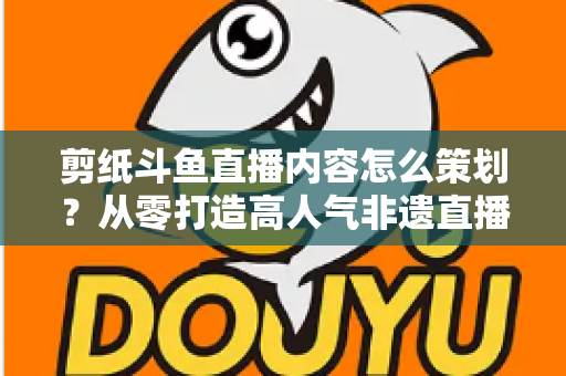 剪纸斗鱼直播内容怎么策划？从零打造高人气非遗直播间的完整方案
