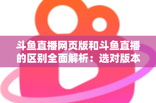 斗鱼直播网页版和斗鱼直播的区别全面解析：选对版本畅享极致直播体验