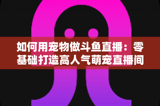 如何用宠物做斗鱼直播:零基础打造高人气萌宠直播间的完整攻略 如何用宠物做斗鱼直播:零基础打造高人气萌宠直播间的完整攻略