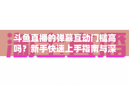 斗鱼直播的弹幕互动门槛高吗？新手快速上手指南与深度解析