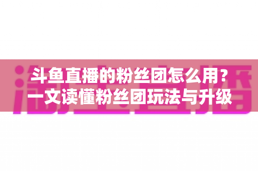斗鱼直播的粉丝团怎么用？一文读懂粉丝团玩法与升级全攻略