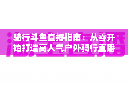 骑行斗鱼直播指南：从零开始打造高人气户外骑行直播间的完整攻略