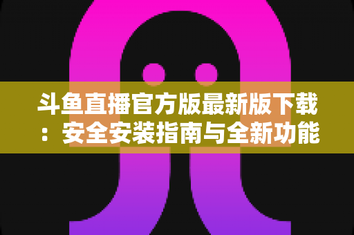 斗鱼直播官方版最新版下载：安全安装指南与全新功能全解析，畅享高清直播体验