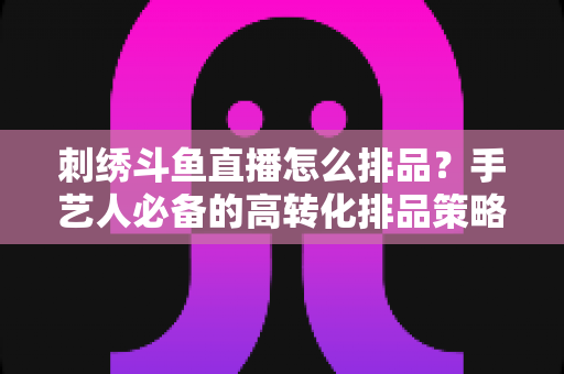 刺绣斗鱼直播怎么排品？手艺人必备的高转化排品策略与实战指南