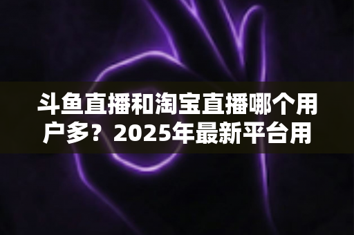 斗鱼直播和淘宝直播哪个用户多？2025年最新平台用户规模深度对比全解析