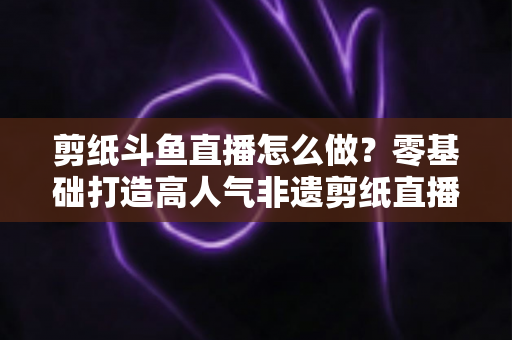 剪纸斗鱼直播怎么做？零基础打造高人气非遗剪纸直播间的全攻略