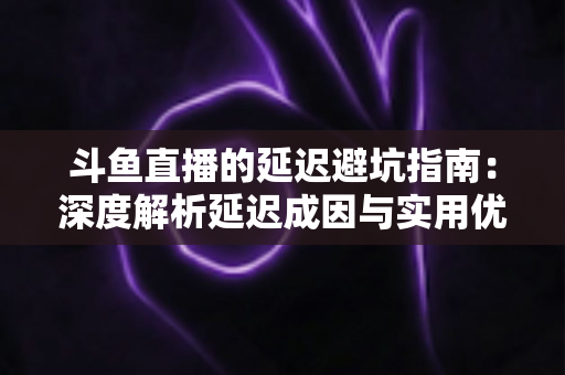 斗鱼直播的延迟避坑指南：深度解析延迟成因与实用优化技巧，让卡顿彻底远离你的直播间
