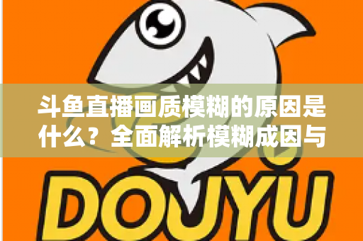 斗鱼直播画质模糊的原因是什么？全面解析模糊成因与高清观看实用指南