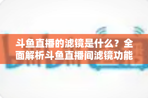 斗鱼直播的滤镜是什么?全面解析斗鱼直播间滤镜功能与实用使用技巧 斗鱼直播的滤镜是什么?全面解析斗鱼直播间滤镜功能与实用使用技巧