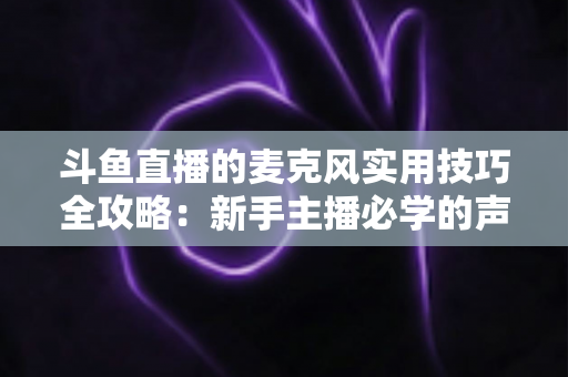 斗鱼直播的麦克风实用技巧全攻略：新手主播必学的声音优化指南