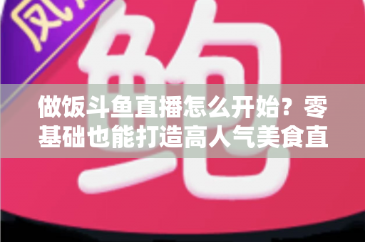 做饭斗鱼直播怎么开始?零基础也能打造高人气美食直播间的完整攻略 做饭斗鱼直播怎么开始?零基础也能打造高人气美食直播间的完整攻略