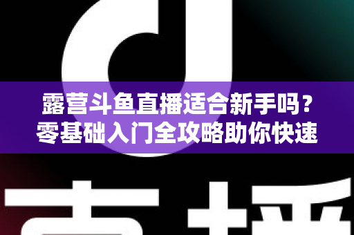 露营斗鱼直播适合新手吗？零基础入门全攻略助你快速开播涨粉