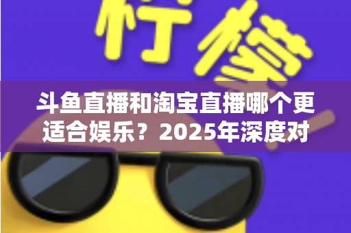 斗鱼直播和淘宝直播哪个更适合娱乐?2025年深度对比解析帮你选对平台 斗鱼直播和淘宝直播哪个更适合娱乐?2025年深度对比解析帮你选对平台