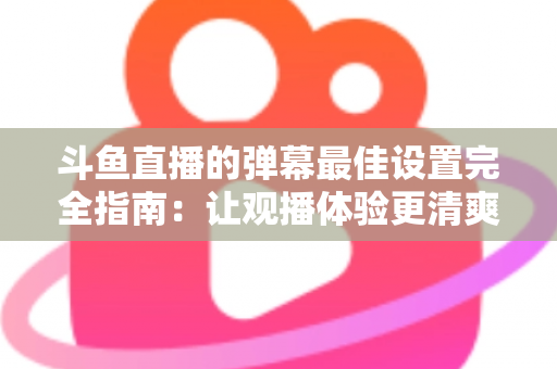 斗鱼直播的弹幕最佳设置完全指南：让观播体验更清爽舒适的核心技巧