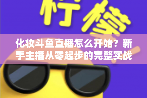 化妆斗鱼直播怎么开始？新手主播从零起步的完整实战指南