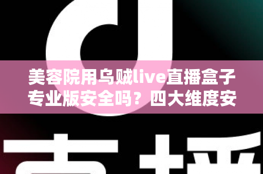 美容院用乌贼live直播盒子专业版安全吗？四大维度安全解析与合规使用全指南
