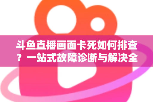 斗鱼直播画面卡死如何排查？一站式故障诊断与解决全攻略帮你快速恢复流畅观影体验