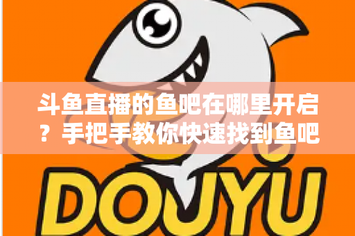 斗鱼直播的鱼吧在哪里开启？手把手教你快速找到鱼吧入口并玩转斗鱼社区功能