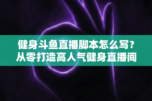 健身斗鱼直播脚本怎么写？从零打造高人气健身直播间全攻略
