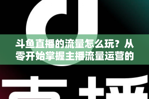 斗鱼直播的流量怎么玩?从零开始掌握主播流量运营的实战指南与增长秘籍 斗鱼直播的流量怎么玩?从零开始掌握主播流量运营的实战指南与增长秘籍