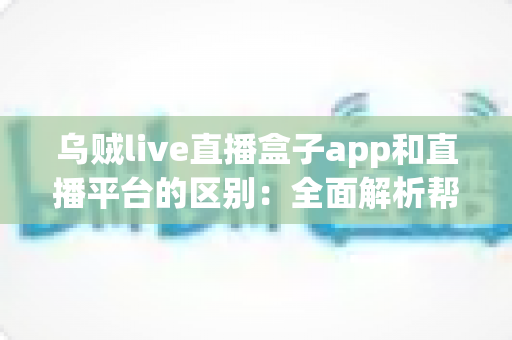 乌贼live直播盒子app和直播平台的区别：全面解析帮你选对追播神器