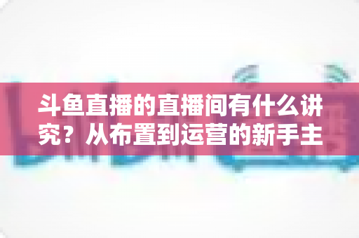 斗鱼直播的直播间有什么讲究？从布置到运营的新手主播全方位实战指南